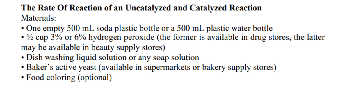 The Rate Of Reaction of an Uncatalyzed and Catalyzed Reaction
Materials:
• One empty 500 mL soda plastic bottle or a 500 mL plastic water bottle
• ½ cup 3% or 6% hydrogen peroxide (the former is available in drug stores, the latter
may be available in beauty supply stores)
• Dish washing liquid solution or any soap solution
• Baker's active yeast (available in supermarkets or bakery supply stores)
• Food coloring (optional)
