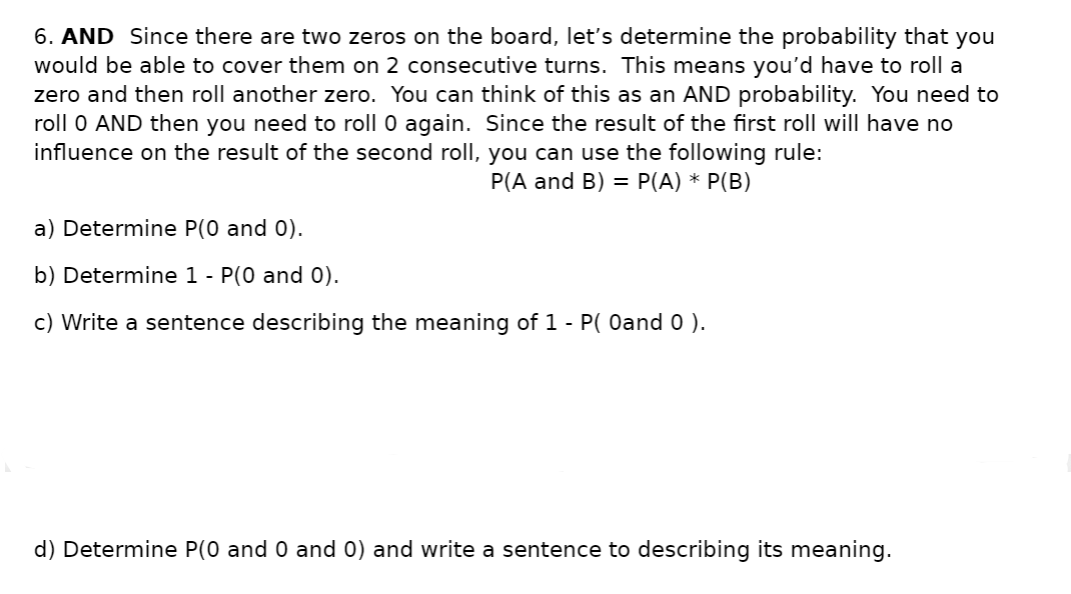 6. AND Since there are two zeros on the board, let's determine the probability that you
would be able to cover them on 2 consecutive turns. This means you'd have to roll a
zero and then roll another zero. You can think of this as an AND probability. You need to
roll 0 AND then you need to roll 0 again. Since the result of the first roll will have no
influence on the result of the second roll, you can use the following rule:
P(A and B) = P(A) * P(B)
a) Determine P(0 and 0).
b) Determine 1 - P(0 and 0).
c) Write a sentence describing the meaning of 1 - P( Oand 0 ).
d) Determine P(0 and 0 and 0) and write a sentence to describing its meaning.
