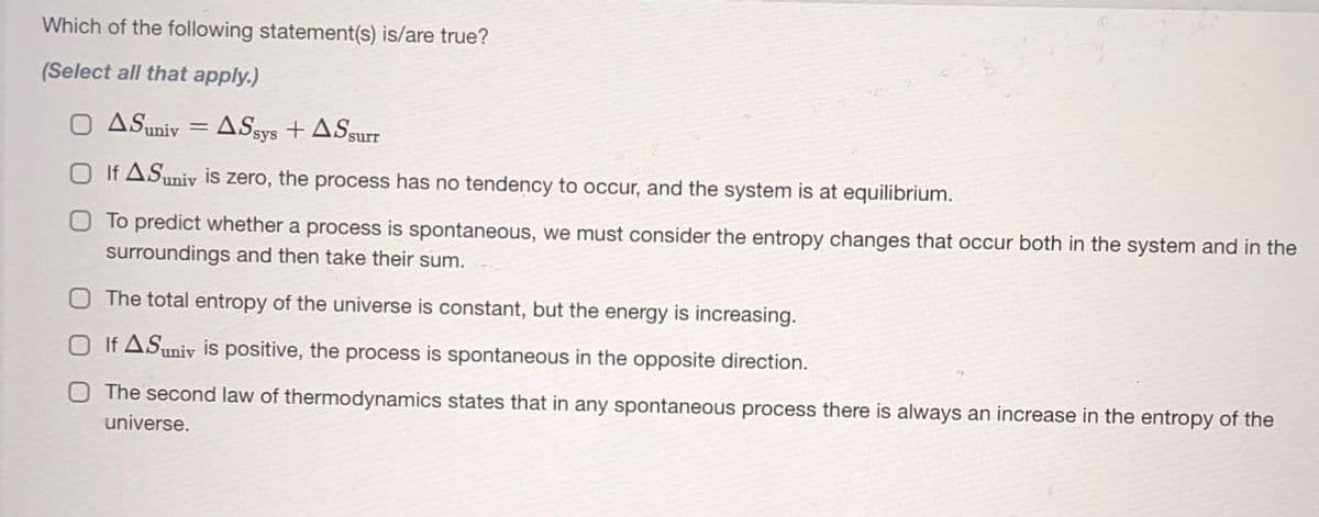 Which of the following statement(s) is/are true?
(Select all that apply.)
O ASuniv = ASsys + ASsurr
O If ASuniv is zero, the process has no tendency to occur, and the system is at equilibrium.
OTo predict whether a process is spontaneous, we must consider the entropy changes that occur both in the system and in the
surroundings and then take their sum.
OThe total entropy of the universe is constant, but the energy is increasing.
O If ASuniv is positive, the process is spontaneous in the opposite direction.
OThe second law of thermodynamics states that in any spontaneous process there is always an increase in the entropy of the
universe.
