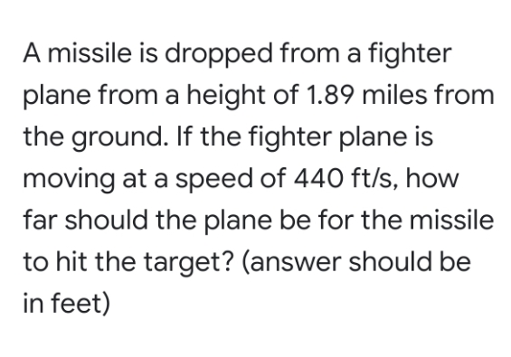 A missile is dropped from a fighter
plane from a height of 1.89 miles from
the ground. If the fighter plane is
moving at a speed of 440 ft/s, how
far should the plane be for the missile
to hit the target? (answer should be
in feet)
