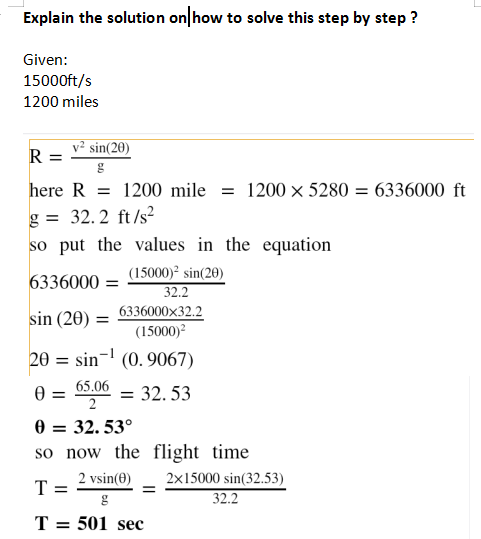 Explain the solution on how to solve this step by step ?
Given:
15000ft/s
1200 miles
v² sin(20)
R =
here R = 1200 mile = 1200 × 5280 = 6336000 ft
g = 32.2 ft/s?
so put the values in the equation
%3D
(15000)² sin(20)
32.2
6336000 =
sin (20) = 6336000x32.2
(15000)?
20 = sin- (0. 9067)
65.06
0 =
= 32. 53
=
0 = 32. 53°
so now the flight time
2 vsin(0)
2x15000 sin(32.53)
T
32.2
T = 501 sec
%3D
