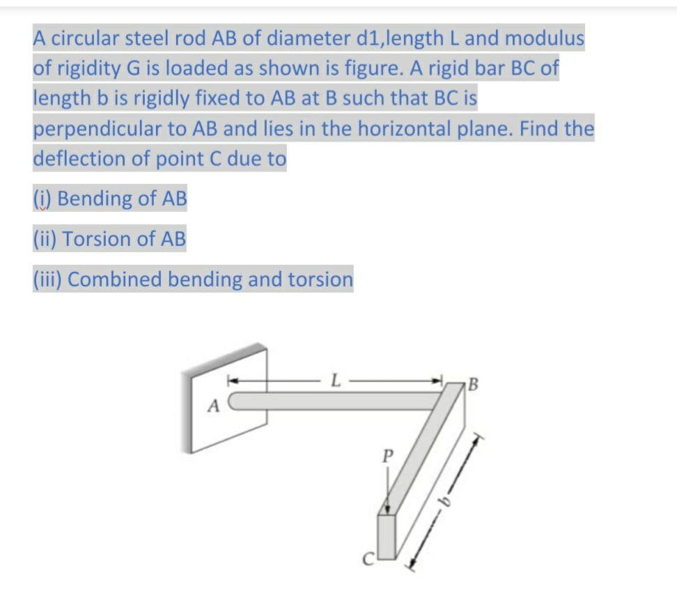 A circular steel rod AB of diameter d1,length L and modulus
of rigidity G is loaded as shown is figure. A rigid bar BC of
length b is rigidly fixed to AB at B such that BC is
perpendicular to AB and lies in the horizontal plane. Find the
deflection of point C due to
(i) Bending of AB
(ii) Torsion of AB
(iii) Combined bending and torsion
L
P
B