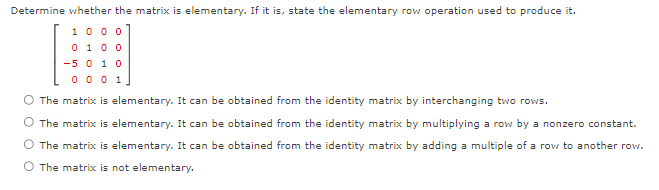 Determine whether the matrix is elementary. If it is, state the elementary row operation used to produce it.
1000
0 1 0 0
-5 0 1 0
0001
The matrix is elementary. It can be obtained from the identity matrix by interchanging two rows.
The matrix is elementary. It can be obtained from the identity matrix by multiplying a row by a nonzero constant.
The matrix is elementary. It can be obtained from the identity matrix by adding a multiple of a row to another row.
O The matrix is not elementary,