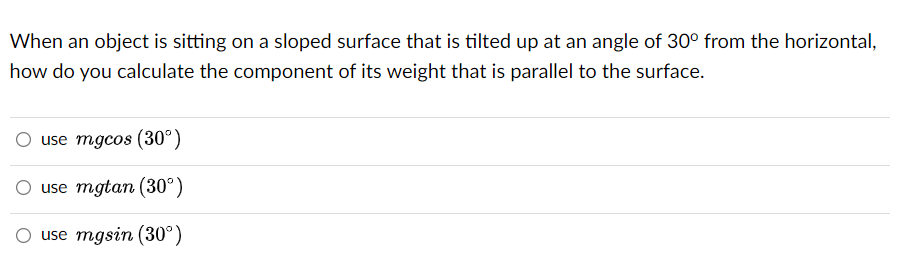 When an object is sitting on a sloped surface that is tilted up at an angle of 30° from the horizontal,
how do you calculate the component of its weight that is parallel to the surface.
use mgcos (30°)
O use mgtan (30°)
use mgsin (30°)