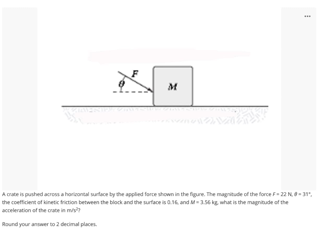 M
A crate is pushed across a horizontal surface by the applied force shown in the figure. The magnitude of the force F= 22 N, 0 = 31°,
the coefficient of kinetic friction between the block and the surface is 0.16, and M = 3.56 kg, what is the magnitude of the
acceleration of the crate in m/s??
Round your answer to 2 decimal places.
