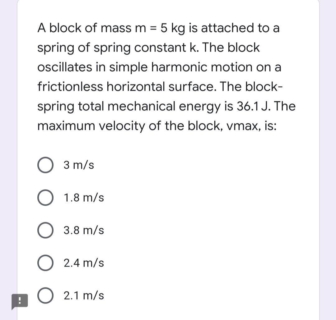 A block of mass m = 5 kg is attached to a
spring of spring constant k. The block
oscillates in simple harmonic motion on a
frictionless horizontal surface. The block-
spring total mechanical energy is 36.1 J. The
maximum velocity of the block, vmax, is:
3 m/s
1.8 m/s
3.8 m/s
O 2.4 m/s
2.1 m/s
