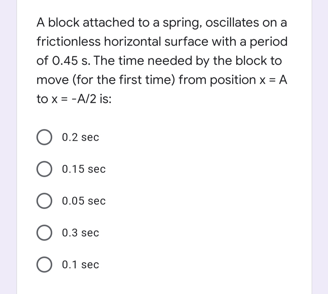 A block attached to a spring, oscillates on a
frictionless horizontal surface with a period
of 0.45 s. The time needed by the block to
move (for the first time) from position x = A
to x = -A/2 is:
0.2 sec
0.15 sec
0.05 sec
0.3 sec
0.1 sec
