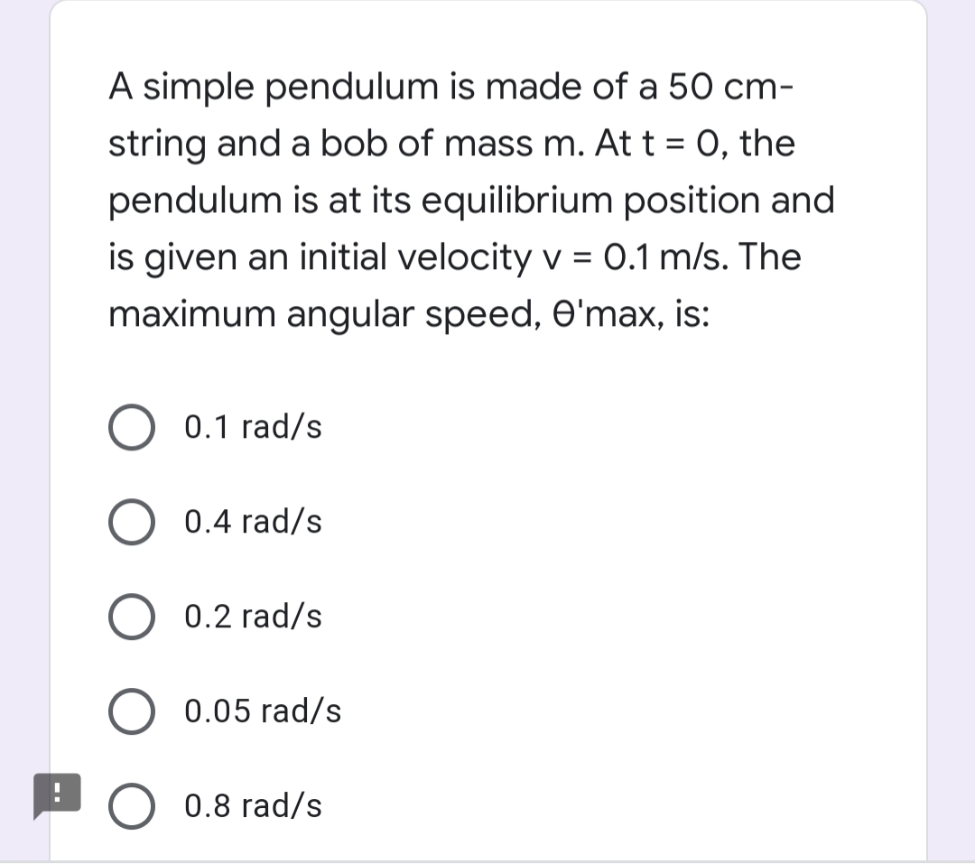 A simple pendulum is made of a 50 cm-
string and a bob of mass m. At t = 0, the
pendulum is at its equilibrium position and
is given an initial velocity v = 0.1 m/s. The
maximum angular speed, e'max, is:
0.1 rad/s
0.4 rad/s
0.2 rad/s
0.05 rad/s
0.8 rad/s
