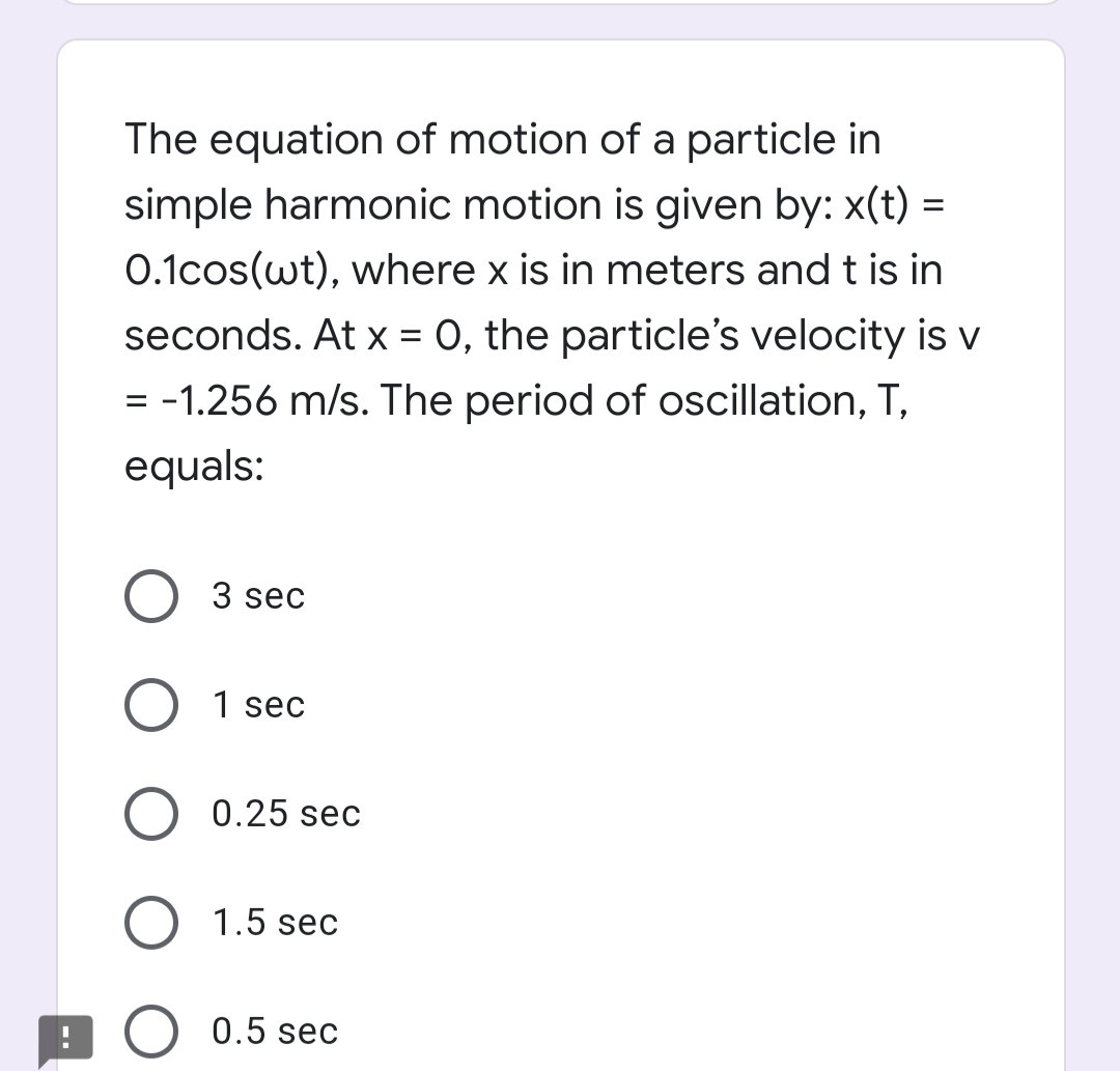 The equation of motion of a particle in
simple harmonic motion is given by: x(t) =
0.1cos(wt), where x is in meters and t is in
seconds. At x = 0, the particle's velocity is v
= -1.256 m/s. The period of oscillation, T,
equals:
3 sec
O 1 sec
0.25 sec
1.5 sec
O 0.5 sec
