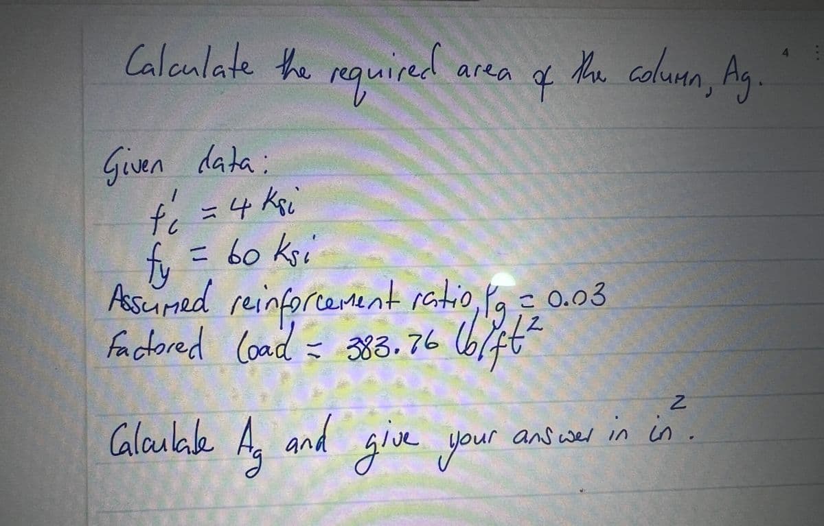 Calculate the required
Given data:
area
ठे
to = 4 ksi
= 60 ksi
fy
Assumed reinforcement ratio, po
factored (oad = 383.76 (b/ft²
2
Calculate Ag and give your
the column, Ag
= 0.03
N
give your answer in in
A