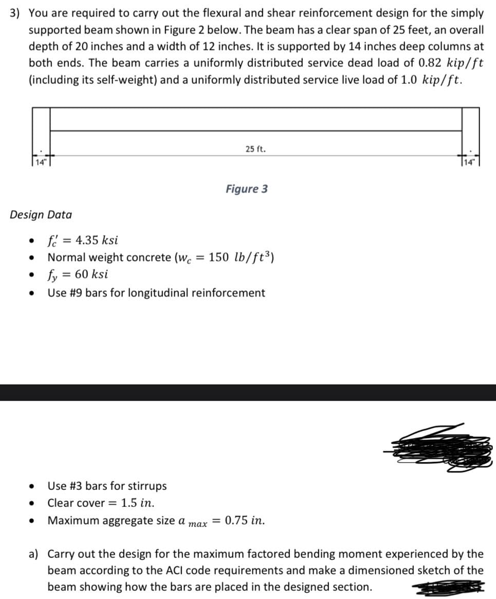 3) You are required to carry out the flexural and shear reinforcement design for the simply
supported beam shown in Figure 2 below. The beam has a clear span of 25 feet, an overall
depth of 20 inches and a width of 12 inches. It is supported by 14 inches deep columns at
both ends. The beam carries a uniformly distributed service dead load of 0.82 kip/ft
(including its self-weight) and a uniformly distributed service live load of 1.0 kip/ft.
Design Data
●
●
●
●
f= = 4.35 ksi
Normal weight concrete (wc =
= 60 ksi
● Use #3 bars for stirrups
● Clear cover = 1.5 in.
fy=
Use #9 bars for longitudinal reinforcement
● Maximum aggregate size a
25 ft.
max
Figure 3
150 lb/ft³)
= 0.75 in.
a) Carry out the design for the maximum factored bending moment experienced by the
beam according to the ACI code requirements and make a dimensioned sketch of the
beam showing how the bars are placed in the designed section.