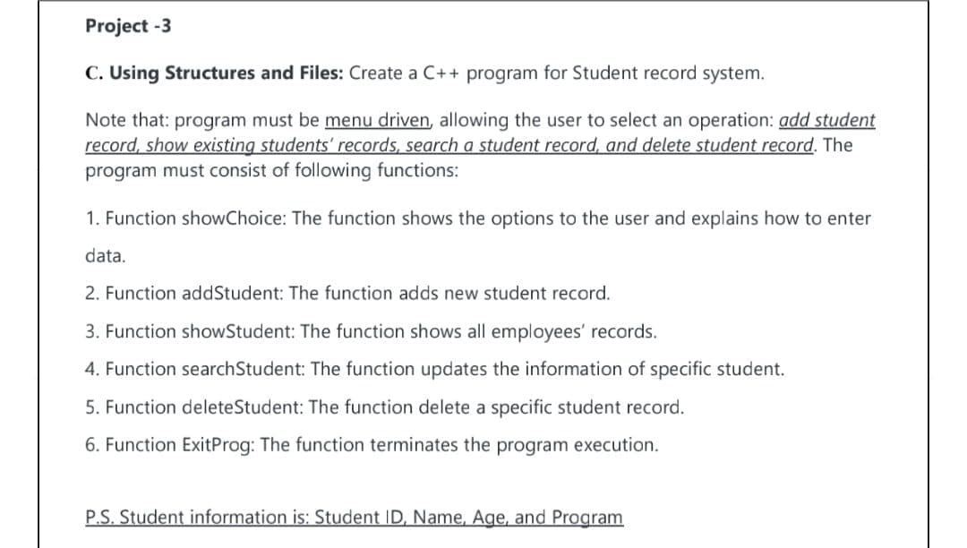 Project -3
C. Using Structures and Files: Create a C++ program for Student record system.
Note that: program must be menu driven, allowing the user to select an operation: add student
record, show existing students' records, search a student record, and delete student record. The
program must consist of following functions:
1. Function showChoice: The function shows the options to the user and explains how to enter
data.
2. Function addStudent: The function adds new student record.
3. Function showStudent: The function shows all employees' records.
4. Function searchStudent: The function updates the information of specific student.
5. Function deleteStudent: The function delete a specific student record.
6. Function ExitProg: The function terminates the program execution.
P.S. Student information is: Student ID, Name, Age, and Program
