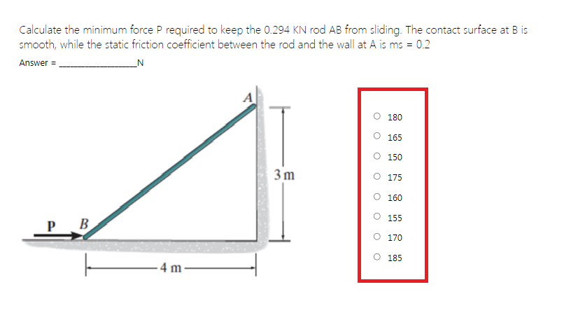 Calculate the minimum force P required to keep the 0.294 KN rod AB from sliding. The contact surface at B is
smooth, while the static friction coefficient between the rod and the wall at A is ms = 0.2
Answer = .
_N
A
O 180
165
O 150
3 m
O 175
O 160
O 155
В
170
185
- 4 m·
