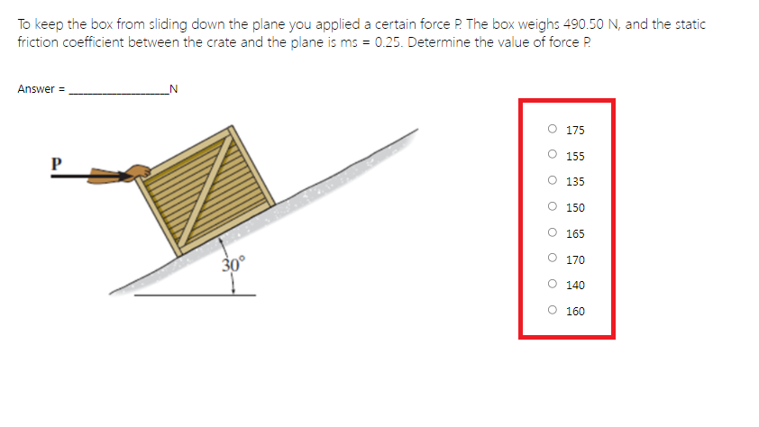 To keep the box from sliding down the plane you applied a certain force P. The box weighs 490.50 N, and the static
friction coefficient between the crate and the plane is ms = 0.25. Determine the value of force P.
Answer =
_N
175
O 155
135
O 150
165
170
30°
O 140
O 160
