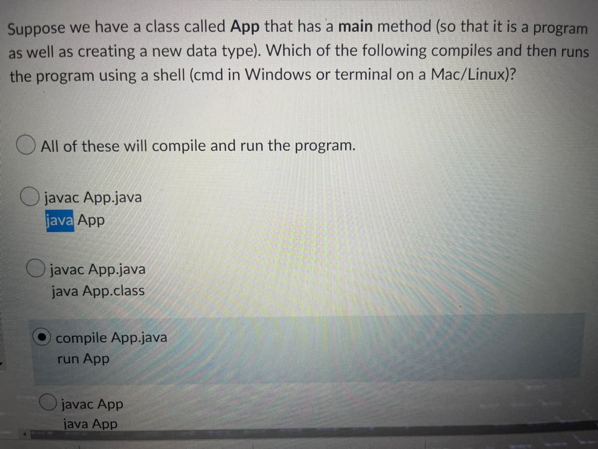 Suppose we have a class called App that has a main method (so that it is a program
as well as creating a new data type). Which of the following compiles and then runs
the program using a shell (cmd in Windows or terminal on a Mac/Linux)?
All of these will compile and run the program.
Ojavac App.java
java App
Ojavac App.java
java App.class
compile App.java
run App
Ojavac App
java App