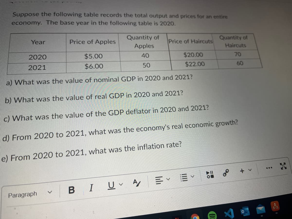 Suppose the following table records the total output and prices for an entire
economy. The base year in the following table is 2020.
Year
Price of Apples
Quantity of
Price of Haircuts
Quantity of
Apples
Haircuts
2020
$5.00
40
$20.00
70
2021
$6.00
50
$22.00
60
a) What was the value of nominal GDP in 2020 and 2021?
b) What was the value of real GDP in 2020 and 2021?
c) What was the value of the GDP deflator in 2020 and 2021?
d) From 2020 to 2021, what was the economy's real economic growth?
e) From 2020 to 2021, what was the inflation rate?
...
+ v
В
I U A
Paragraph
III

