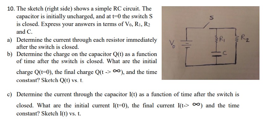 10. The sketch (right side) shows a simple RC circuit. The
capacitor is initially uncharged, and at t=0 the switch S
is closed. Express your answers in terms of Vo, R1, R2
and C.
Rz
a) Determine the current through each resistor immediately
after the switch is closed.
b) Determine the charge on the capacitor Q(t) as a function
of time after the switch is closed. What are the initial
charge Q(t=0), the final charge Q(t -> ∞), and the time
constant? Sketch Q(t) vs. t.
c) Determine the current through the capacitor I(t) as a function of time after the switch is
closed. What are the initial current I(t=0), the final current I(t-> ∞) and the time
constant? Sketch I(t) vs. t.
