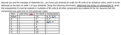 Assume you are the manager of Assembly Inc., you have just received an order for 40 units of an industrial robot, which is to be
delivered at the start of week 7 of your schedule. Using the following information, determine the timing of subassembly G, given
the subassembly G must be ordered in multiples of 80 units & all other components are ordered lot for lot. Assume that the
components are used only for this particular robot.
Item Lead time (ks) On Hand | Components
Robot 2
10
B, G, C(3)
1
E, F
1
G(2), H
2
3
B
C
E
F
G
H
2
1
5
20
4
8
15
10