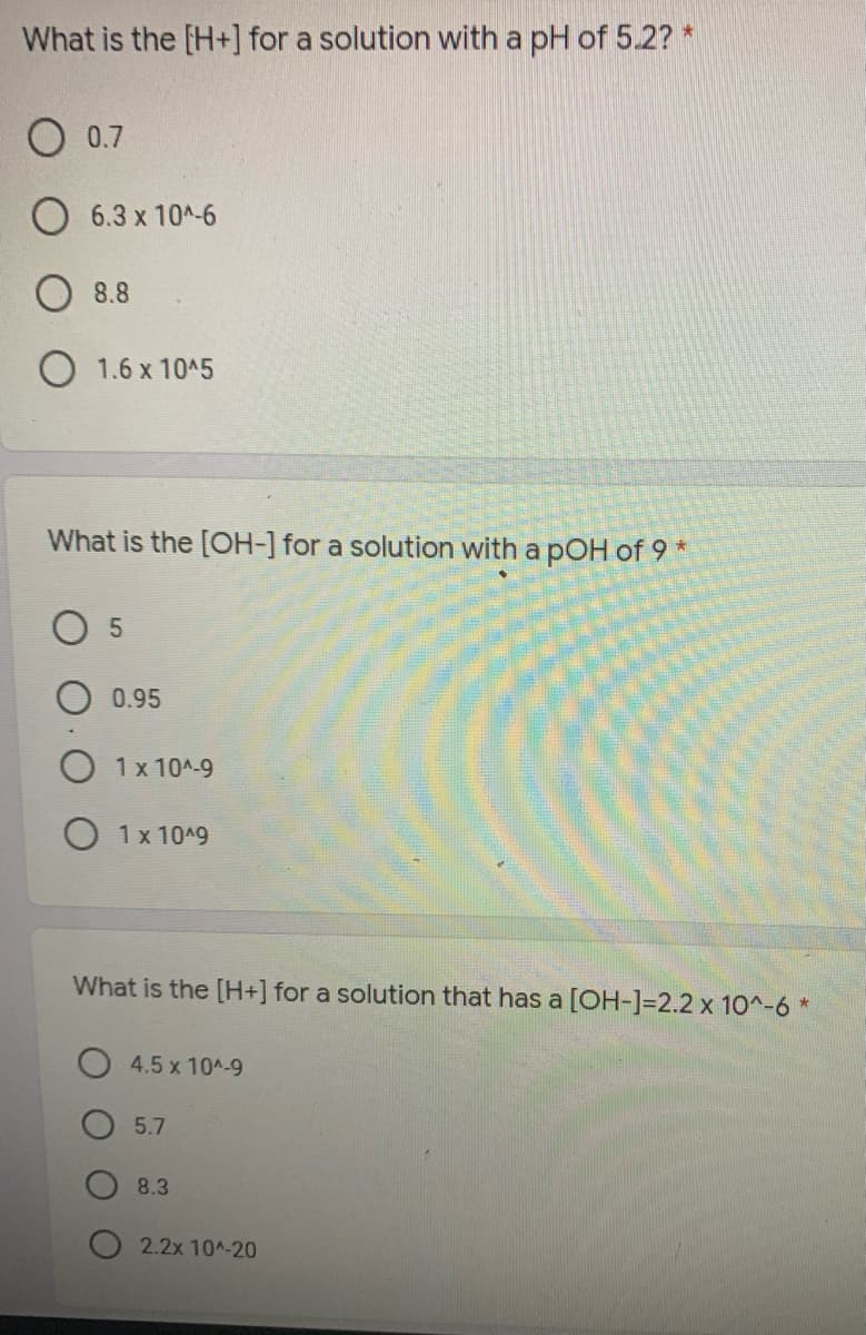 What is the [H+] for a solution with a pH of 5.2? *
O 0.7
6.3 x 10A-6
8.8
O 1.6 x 1045
What is the [OH-] for a solution with a pOH of 9
0.95
1 x 10A-9
1 x 10A9
What is the [H+] for a solution that has a [OH-]=2.2 x 10^-6 *
4.5 x 104-9
5.7
8.3
O 2.2x 10^-20

