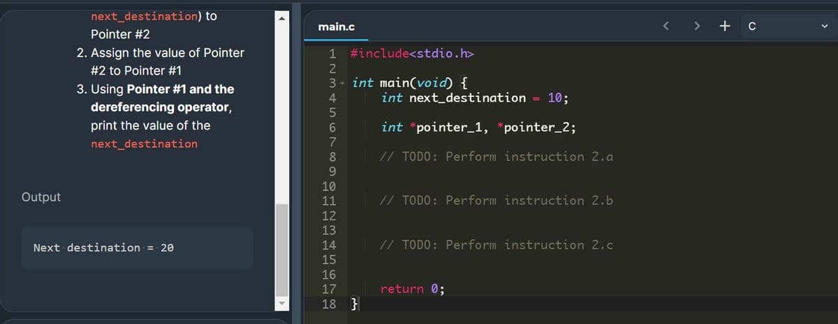 next_destination) to
main.c
< >
+ c
Pointer #2
2. Assign the value of Pointer
1 #include<stdio.h>
#2 to Pointer #1
2
3 - int main(void) {
3. Using Pointer #1 and the
dereferencing operator,
4.
int next_destination
10;
print the value of the
int *pointer_1, *pointer_2;
next_destination
8
// TODO: Perform instruction 2.a
9.
10
Output
11
// TODO: Perform instruction 2.b
12
13
Next destination = 20
14
// TODO: Perform instruction 2.c
15
16
17
return 0;
18 }
