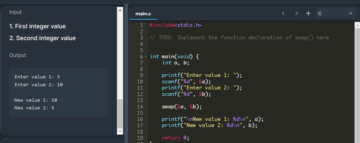 Input
main.c
>
+ c
1. First integer value
1 #include<stdio.h>
2
2. Second integer value
// TODO: Implement the function declaration of swap() here
4
6 - int main(void) {
int a, b;
Output
8
printf("Enter value 1: ");
scanf("%d", &a);
printf("Enter value 2: ");
scanf("%d", &b);
Enter value 1: 5
9.
10
Enter value 2: 10
11
12
New value 1: 10
13
New value 2: 5
14
swap(&a, &b);
15
printf("\nNew value 1: %d\n", a);
printf("New value 2: %d\n", b);
16
17
18
19
return 0;

