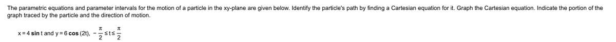 The parametric equations and parameter intervals for the motion of a particle in the xy-plane are given below. Identify the particle's path by finding a Cartesian equation for it. Graph the Cartesian equation. Indicate the portion of the
graph traced by the particle and the direction of motion.
x= 4 sin t and y = 6 cos (2t), -sts
2
