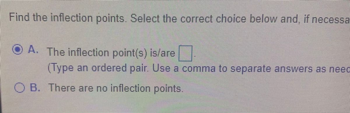 Find the inflection points Select the correct choice below and if necessa
O A. The inflection point(s) is/are
(Type an ordered pair. Use a comma to separate answers as neec
O B. There are no inflection points
