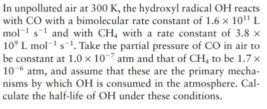 In unpolluted air at 300 K, the hydroxyl radical OH reacts
with CO with a bimolecular rate constant of 1.6 × 101' L
mol-1 s-1 and with CH4 with a rate constant of 3.8 ×
10° L mol¬1 s-1. Take the partial pressure of CO in air to
be constant at 1.0 × 10-7 atm and that of CH4 to be 1.7 x
10-6 atm, and assume that these are the primary mecha-
nisms by which OH is consumed in the atmosphere. Cal-
culate the half-life of OH under these conditions.

