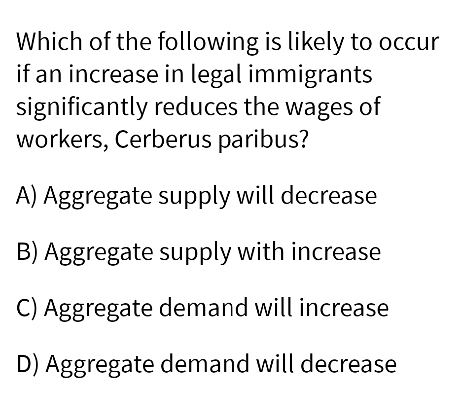 Which of the following is likely to occur
if an increase in legal immigrants
significantly reduces the wages of
workers, Cerberus paribus?
A) Aggregate supply will decrease
B) Aggregate supply with increase
C) Aggregate demand will increase
D) Aggregate demand will decrease