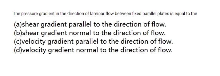 The pressure gradient in the direction of laminar flow between fixed parallel plates is equal to the
(a)shear gradient parallel to the direction of flow.
(b)shear gradient normal to the direction of flow.
(c)velocity gradient parallel to the direction of flow.
(d)velocity gradient normal to the direction of flow.
