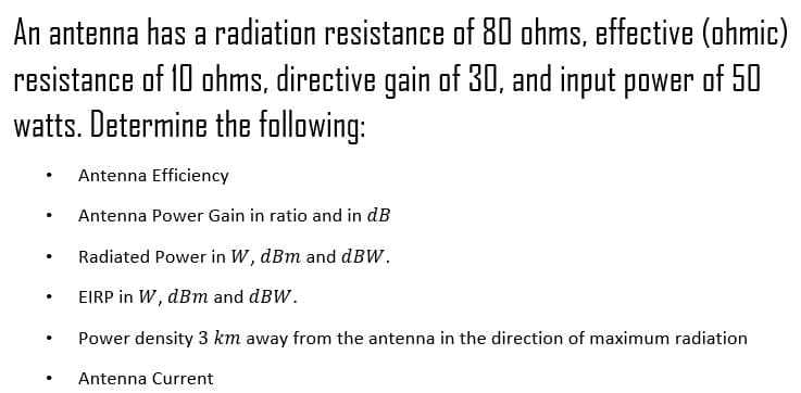 An antenna has a radiation resistance of 80 ohms, effective (ohmic)
resistance of 10 ohms, directive gain of 30, and input power of 50
watts. Determine the following:
Antenna Efficiency
Antenna Power Gain in ratio and in dB
Radiated Power in W, dBm and dBW.
EIRP in W, dBm and dBW.
Power density 3 km away from the antenna in the direction of maximum radiation
Antenna Current
