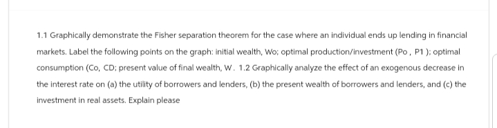 1.1 Graphically demonstrate the Fisher separation theorem for the case where an individual ends up lending in financial
markets. Label the following points on the graph: initial wealth, Wo; optimal production/investment (Po, P1); optimal
consumption (Co, CD;: present value of final wealth, W. 1.2 Graphically analyze the effect of an exogenous decrease in
the interest rate on (a) the utility of borrowers and lenders, (b) the present wealth of borrowers and lenders, and (c) the
investment in real assets. Explain please