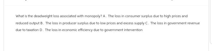 What is the deadweight loss associated with monopoly? A. The loss in consumer surplus due to high prices and
reduced output B. The loss in producer surplus due to low prices and excess supply C. The loss in government revenue
due to taxation D. The loss in economic efficiency due to government intervention