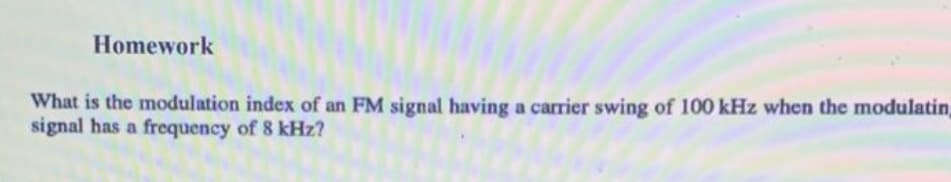 Homework
What is the modulation index of an FM signal having a carrier swing of 100 kHz when the modulatin,
signal has a frequency of 8 kHz?
