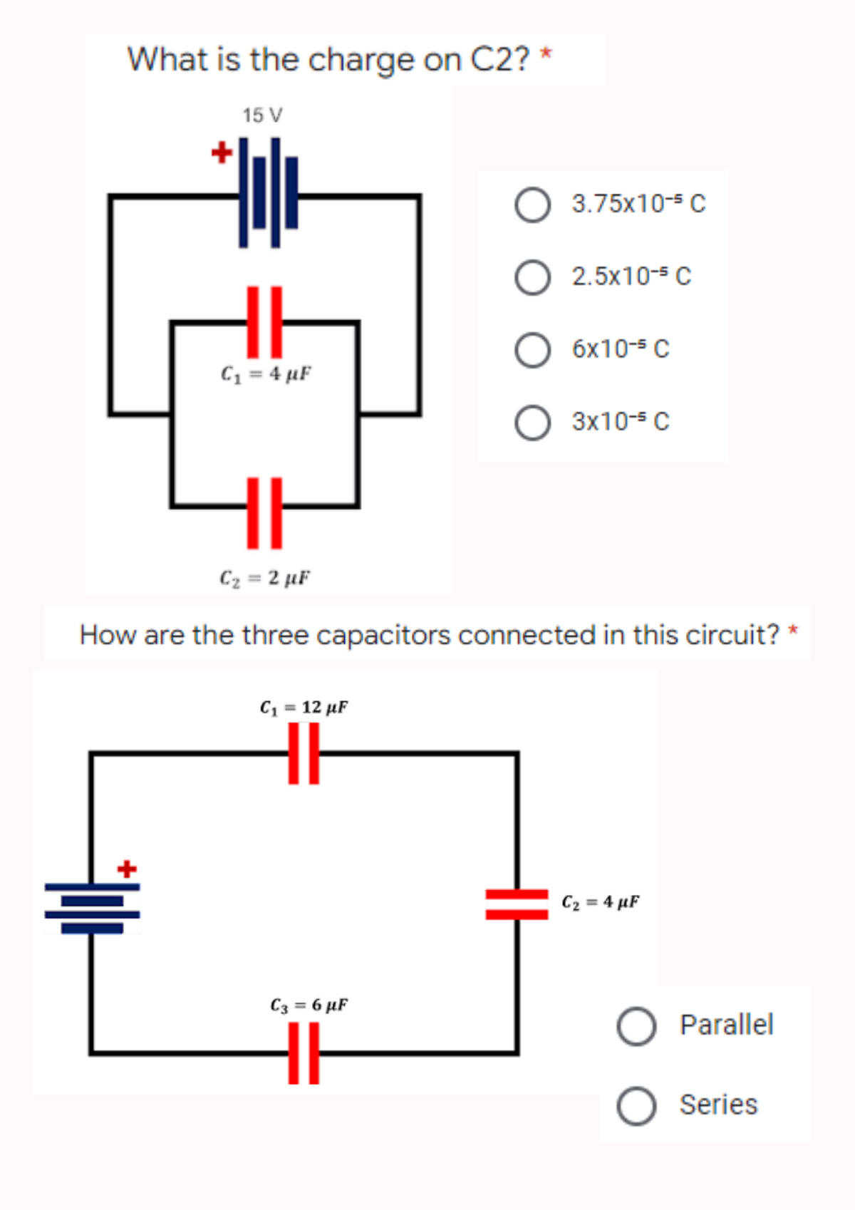 What is the charge on C2? *
15 V
O
O
HI
O 6x10-³ C
C₁ = 4 µF
O 3x10-5 C
ㅔ
C₂ = 2 µF
How are the three capacitors connected in this circuit?
C₁ = 12 µF
C₂ = 4 µF
C3 = 6 µF
Alt
3.75x10-5 C
2.5x10-5 C
O Parallel
O Series