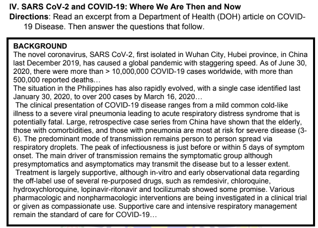 IV. SARS COV-2 and COVID-19: Where We Are Then and Now
Directions: Read an excerpt from a Department of Health (DOH) article on COVID-
19 Disease. Then answer the questions that follow.
BACKGROUND
The novel coronavirus, SARS COV-2, first isolated in Wuhan City, Hubei province, in China
last December 2019, has caused a global pandemic with staggering speed. As of June 30,
2020, there were more than > 10,000,000 COVID-19 cases worldwide, with more than
500,000 reported deaths...
The situation in the Philippines has also rapidly evolved, with a single case identified last
January 30, 2020, to over 200 cases by March 16, 2020...
The clinical presentation of COVID-19 disease ranges from a mild common cold-like
illness to a severe viral pneumonia leading to acute respiratory distress syndrome that is
potentially fatal. Large, retrospective case series from China have shown that the elderly,
those with comorbidities, and those with pneumonia are most at risk for severe disease (3-
6). The predominant mode of transmission remains person to person spread via
respiratory droplets. The peak of infectiousness is just before or within 5 days of symptom
onset. The main driver of transmission remains the symptomatic group although
presymptomatics and asymptomatics may transmit the disease but to a lesser extent.
Treatment is largely supportive, although in-vitro and early observational data regarding
the off-label use of several re-purposed drugs, such as remdesivir, chloroquine,
hydroxychloroquine, lopinavir-ritonavir and tocilizumab showed some promise. Various
pharmacologic and nonpharmacologic interventions are being investigated in a clinical trial
or given as compassionate use. Supportive care and intensive respiratory management
remain the standard of care for COVID-19...