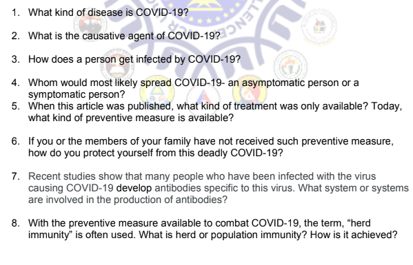 LENC
1. What kind of disease is COVID-19?
2. What is the causative agent of COVID-19?
3. How does a person get infected by COVID-19?
4. Whom would most likely spread COVID-19- an asymptomatic person or a
symptomatic person?
5.
When this article was published, what kind of treatment was only available? Today,
what kind of preventive measure is available?
6. If you or the members of your family have not received such preventive measure,
how do you protect yourself from this deadly COVID-19?
7. Recent studies show that many people who have been infected with the virus
causing COVID-19 develop antibodies specific to this virus. What system or systems
are involved in the production of antibodies?
8. With the preventive measure available to combat COVID-19, the term, "herd
immunity" is often used. What is herd or population immunity? How is it achieved?
1970- An