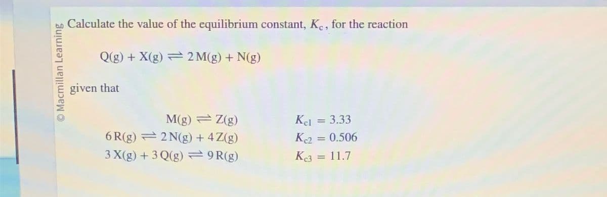 O Macmillan Learning
Calculate the value of the equilibrium constant, Kc, for the reaction
Q(g) + X(g)
2 M(g) + N(g)
given that
M(g) = Z(g)
6R(g) 2N(g) + 4 Z(g)
3 X(g) + 3 Q(g) = 9R(g)
Kel = 3.33
Kc2 = 0.506
Kc3 = 11.7