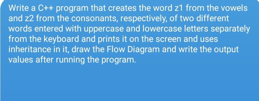 Write a C++ program that creates the word z1 from the vowels
and z2 from the consonants, respectively, of two different
words entered with uppercase and lowercase letters separately
from the keyboard and prints it on the screen and uses
inheritance in it, draw the Flow Diagram and write the output
values after running the program.