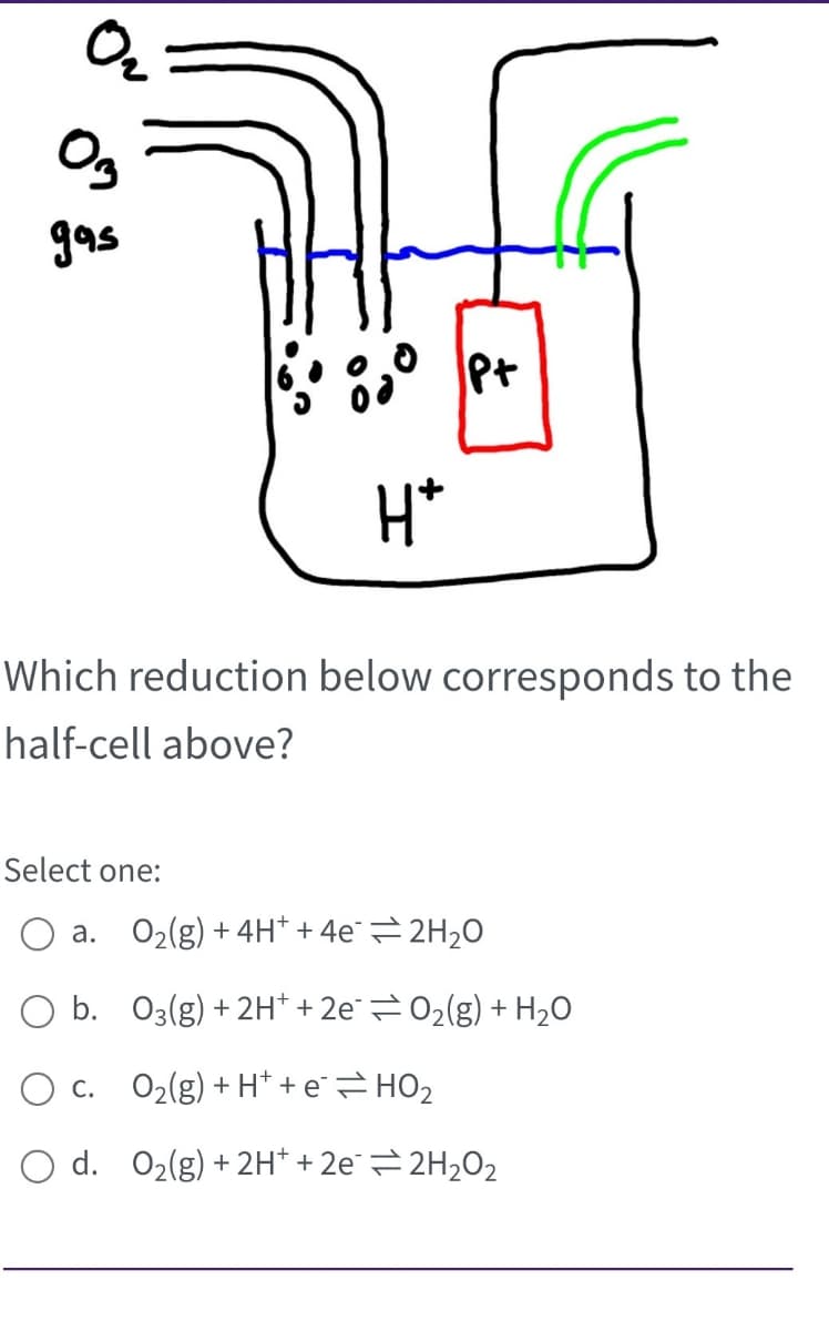 0₂
03
gas
600⁰ P +
Select one:
H*
Which reduction below corresponds to the
half-cell above?
a. O₂(g) + 4H+ + 4e2H₂O
b.
03(g) + 2H+ + 2e0₂(g) + H₂O
O c.
O2(g)+H+e=HO2
O d. O₂(g) + 2H+ +2e=2H₂O₂