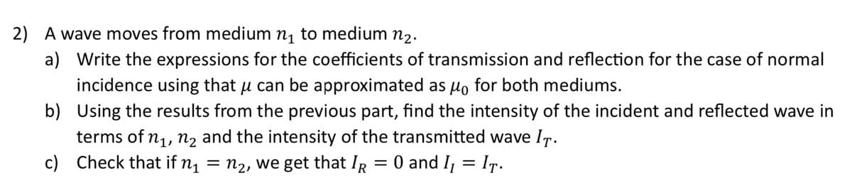 2) A wave moves from medium n₁ to medium №2.
a) Write the expressions for the coefficients of transmission and reflection for the case of normal
incidence using that μ can be approximated as μo for both mediums.
b) Using the results from the previous part, find the intensity of the incident and reflected wave in
terms of n₁, n₂ and the intensity of the transmitted wave IT.
c) Check that if n₁
n2, we get that IR = 0 and I₁ = IT.
