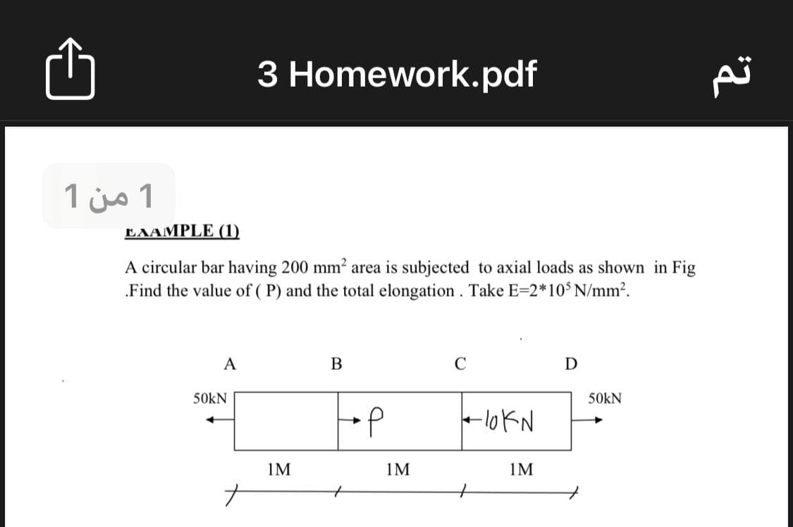 3 Homework.pdf
1 من 1
EAAMPLE (1).
A circular bar having 200 mm² area is subjected to axial loads as shown in Fig
Find the value of ( P) and the total elongation . Take E=2*105N/mm2.
A
B
50kN
50kN
-lokN
1M
1M
1M

