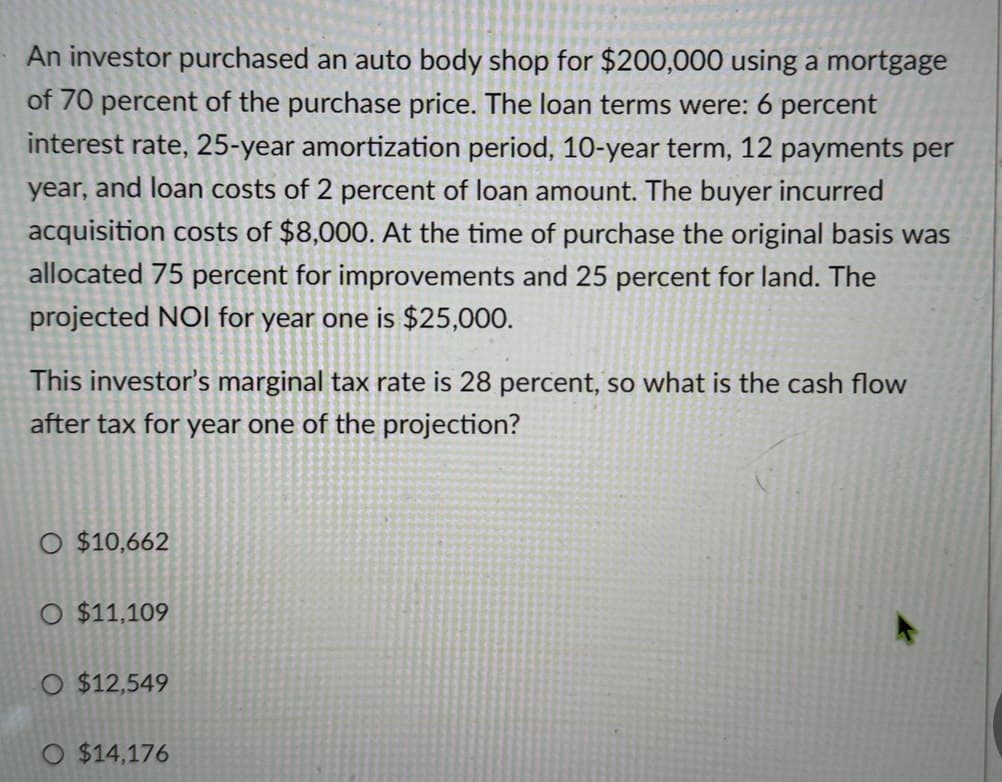 An investor purchased an auto body shop for $200,000 using a mortgage
of 70 percent of the purchase price. The loan terms were: 6 percent
interest rate, 25-year amortization period, 10-year term, 12 payments per
year, and loan costs of 2 percent of loan amount. The buyer incurred
acquisition costs of $8,000. At the time of purchase the original basis was
allocated 75 percent for improvements and 25 percent for land. The
projected NOI for year one is $25,000.
This investor's marginal tax rate is 28 percent, so what is the cash flow
after tax for year one of the projection?
O $10,662
O $11,109
O $12,549
O $14,176