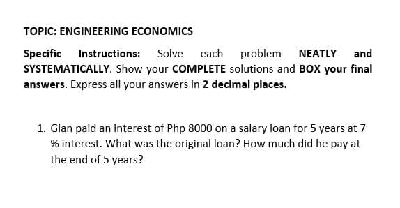 TOPIC: ENGINEERING ECONOMICS
Specific
SYSTEMATICALLY. Show your COMPLETE solutions and BOX your final
answers. Express all your answers in 2 decimal places.
Instructions: Solve
each problem
NEATLY
and
1. Gian paid an interest of Php 8000 on a salary loan for 5 years at 7
% interest. What was the original loan? How much did he pay at
the end of 5 years?
