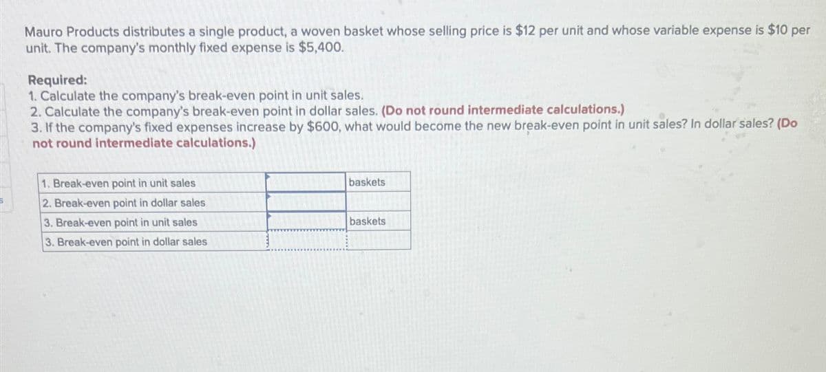 Mauro Products distributes a single product, a woven basket whose selling price is $12 per unit and whose variable expense is $10 per
unit. The company's monthly fixed expense is $5,400.
Required:
1. Calculate the company's break-even point in unit sales.
2. Calculate the company's break-even point in dollar sales. (Do not round intermediate calculations.)
3. If the company's fixed expenses increase by $600, what would become the new break-even point in unit sales? In dollar sales? (Do
not round intermediate calculations.)
1. Break-even point in unit sales
2. Break-even point in dollar sales
baskets
3. Break-even point in unit sales
baskets
3. Break-even point in dollar sales