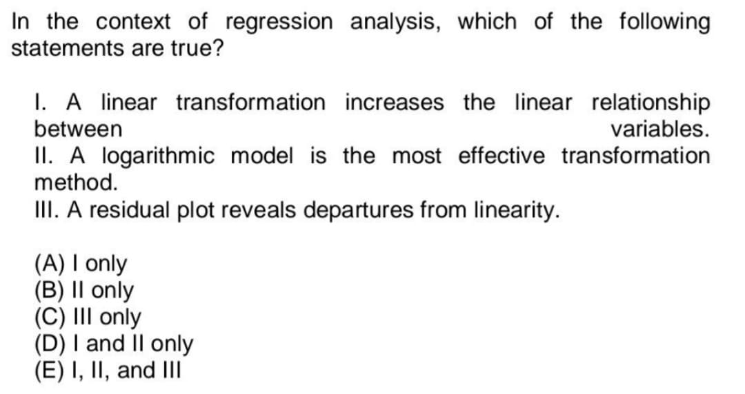 In the context of regression analysis, which of the following
statements are true?
I. A linear transformation increases the linear relationship
between
variables.
II. A logarithmic model is the most effective transformation
method.
III. A residual plot reveals departures from linearity.
(A) I only
(B) II only
(C) III onl
(D) I and II only
(E) I, II, and III