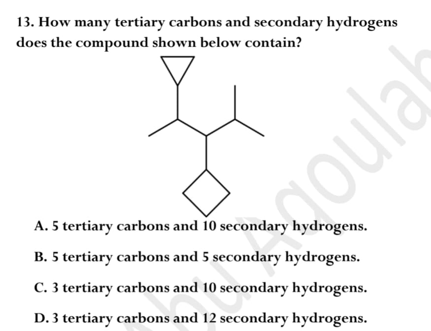 13. How many tertiary carbons and secondary hydrogens
does the compound shown below contain?
A. 5 tertiary carbons and 10 secondary hydrogens.
B. 5 tertiary carbons and 5 secondary hydrogens.
C. 3 tertiary carbons and 10 secondary hydrogens.
D. 3 tertiary carbons and 12 secondary hydrogens.
oula
