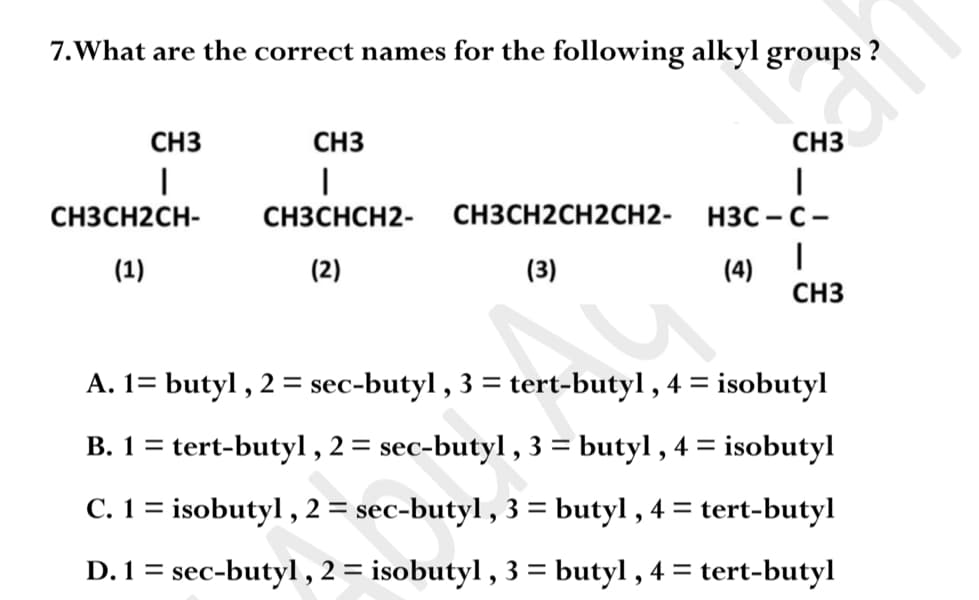 7.What are the correct names for the following alkyl groups ?
CH3
CH3
CH3
H3C - C-
CH3CH2CH-
CH3CHCH2-
CH3CH2CH2CH2-
НЗС — С
(1)
(2)
(3)
(4)
CH3
A. 1= butyl , 2 = sec-butyl , 3 = tert-butyl , 4 = isobutyl
%3D
B. 1 = tert-butyl ,2= sec-butyl , 3 = butyl , 4 = isobutyl
C. 1 = isobutyl , 2 = sec-butyl , 3 = butyl , 4 = tert-butyl
D. 1 = sec-butyl , 2 = isobutyl , 3 = butyl , 4 =
tert-butyl
