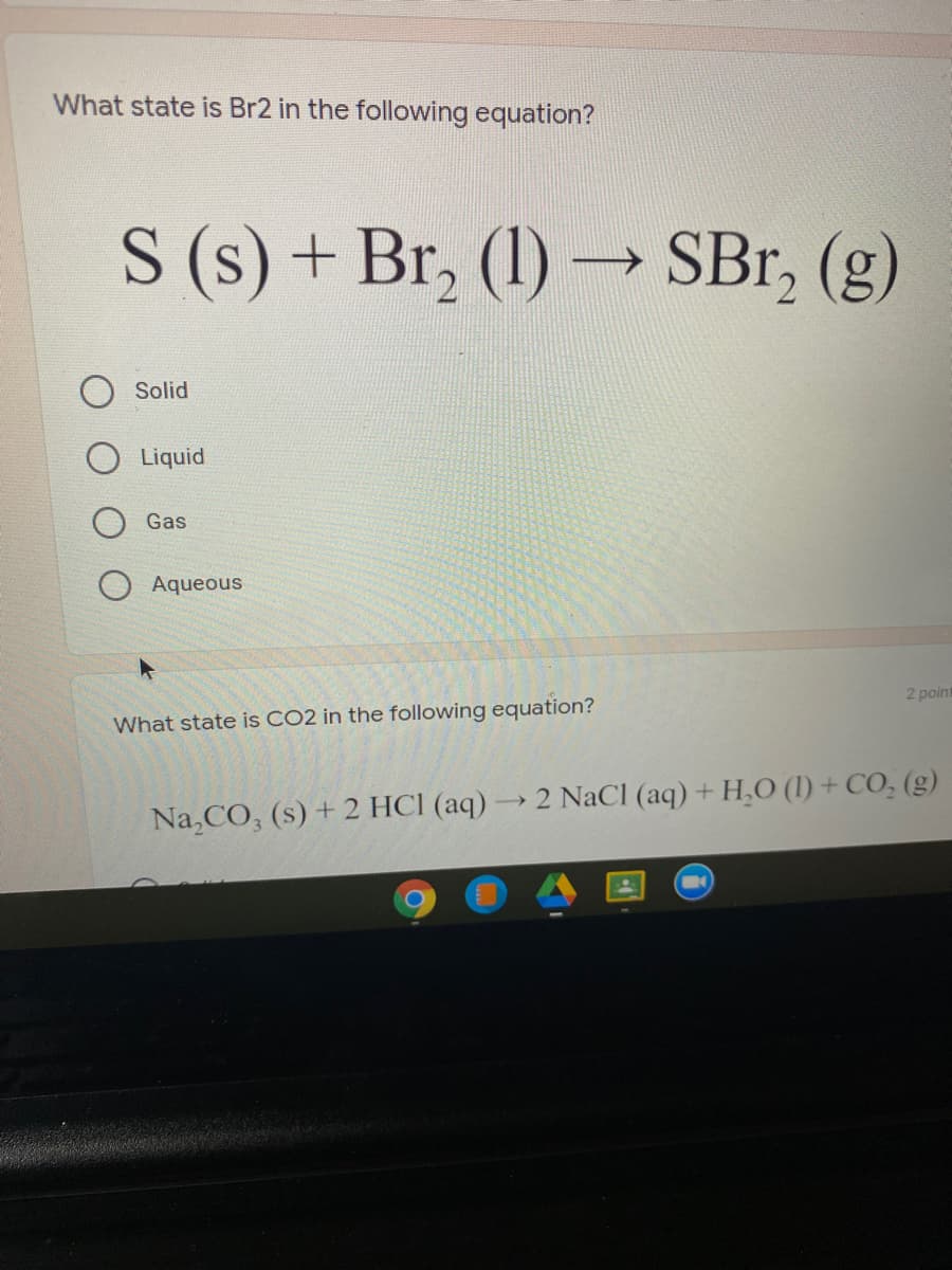 What state is Br2 in the following equation?
S (s) + Br, (1) –→ SBr, (g)
Solid
Liquid
Gas
Aqueous
2 point
What state is CO2 in the following equation?
Na,CO, (s) + 2 HCI (aq) → 2 NaCl (aq) + H,O (1) + CO, (g)
