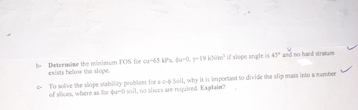 V
b- Determine the minimum FOS for cu-65 kPa, qu-0, y=19 kN/m³ if slope angle is 45° and no hard stratum
exists below the slope.
To solve the slope stability problem for a c-p Soil, why it is important to divide the slip mass into a number
of slices, where as for ou-0 soil, no slices are required. Explain?